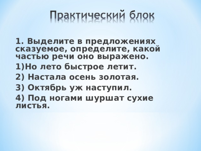 1. Выделите в предложениях сказуемое, определите, какой частью речи оно выражено. 1)Но лето быстрое летит. 2) Настала осень золотая. 3) Октябрь уж наступил. 4) Под ногами шуршат сухие листья.
