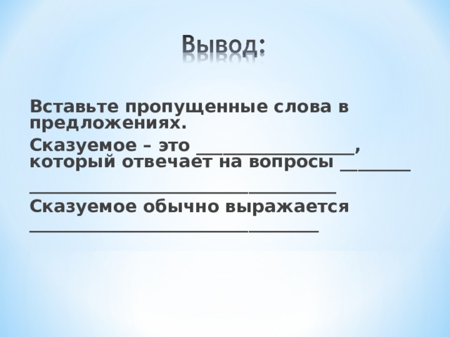 Вставьте пропущенные слова в предложениях. Сказуемое – это __________________, который отвечает на вопросы ________ ___________________________________ Сказуемое обычно выражается _________________________________