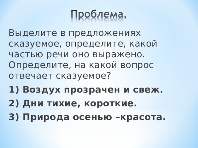 Выделите в предложениях сказуемое, определите, какой частью речи оно выражено. Определите, на какой вопрос отвечает сказуемое? 1) Воздух прозрачен и свеж. 2) Дни тихие, короткие. 3) Природа осенью –красота.