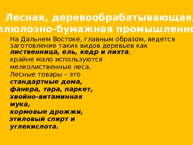 Лесная, деревообрабатывающая, целлюлозно-бумажная промышленность.  На Дальнем Востоке, главным образом, ведется заготовление таких видов деревьев как лиственница, ель, кедр и пихта ,  крайне мало используются  мелколиственные леса.  Лесные товары – это  стандартные дома,  фанера, тара, паркет,  хвойно-витаминная  мука,  кормовые дрожжи,  этиловый спирт и  углекислота. 