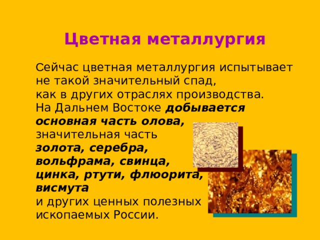 Цветная металлургия  С ейчас цветная металлургия испытывает  не такой значительный спад,  как в других отраслях производства.  На Дальнем Востоке добывается  основная часть олова,  значительная часть   золота, серебра,  вольфрама, свинца,  цинка, ртути, флюорита,  висмута   и других ценных полезных  ископаемых России. 