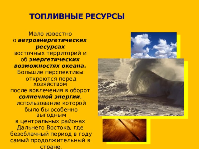 ТОПЛИВНЫЕ РЕСУРСЫ  Мало известно  о ветроэнергетических  ресурсах   восточных территорий и  об энергетических  возможностях океана.   Большие перспективы  откроются перед хозяйством  после вовлечения в оборот  солнечной энергии ,  использование которой  было бы особенно выгодным  в центральных районах  Дальнего Востока, где  безоблачный период в году  самый продолжительный в  стране. 