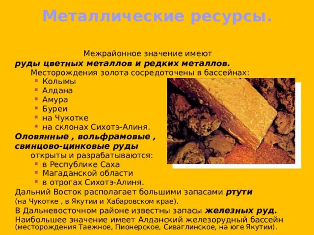 Металлические ресурсы.    Межрайонное значение имеют  руды цветных металлов и редких металлов.   Месторождения золота сосредоточены в бассейнах: Колымы Алдана Амура Буреи на Чукотке на склонах Сихотэ-Алиня. Колымы Алдана Амура Буреи на Чукотке на склонах Сихотэ-Алиня. Колымы Алдана Амура Буреи на Чукотке на склонах Сихотэ-Алиня.   Оловянные , вольфрамовые ,  свинцово-цинковые руды     открыты и разрабатываются: в Республике Саха Магаданской области в отрогах Сихотэ-Алиня. в Республике Саха Магаданской области в отрогах Сихотэ-Алиня. в Республике Саха Магаданской области в отрогах Сихотэ-Алиня.  Дальний Восток располагает большими запасами ртути   (на Чукотке , в Якутии и Хабаровском крае).  В Дальневосточном районе известны запасы железных руд.   Наибольшее значение имеет Алданский железорудный бассейн (месторождения Таежное, Пионерское, Сиваглинское, на юге Якутии). 