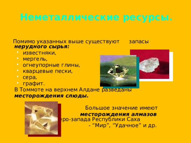Неметаллические ресурсы.  Помимо указанных выше существуют  запасы нерудного сырья:  известняки, мергель, огнеупорные глины, кварцевые пески, сера, графит. известняки, мергель, огнеупорные глины, кварцевые пески, сера, графит.  В Томмоте на верхнем Алдане разведаны  месторождения слюды.    Большое значение имеют   месторождения алмазов   северо-запада Республики Саха   - “Мир”, “Удачное” и др. 