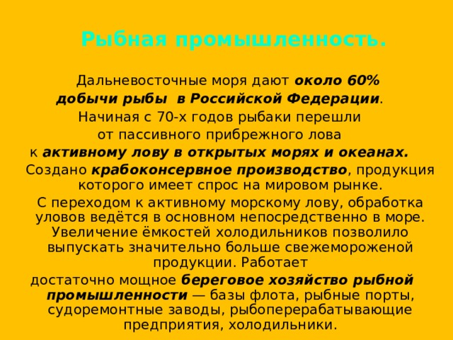 Рыбная промышленность.  Дальневосточные моря дают около 60% добычи рыбы в Российской Федерации . Начиная с 70-х годов рыбаки перешли от пассивного прибрежного лова к активному лову в открытых морях и океанах.  Создано крабоконсервное производство , продукция которого имеет спрос на мировом рынке.  С переходом к активному морскому лову, обработка уловов ведётся в основном непосредственно в море. Увеличение ёмкостей холодильников позволило выпускать значительно больше свежемороженой продукции. Работает достаточно мощное береговое хозяйство рыбной промышленности — базы флота, рыбные порты, судоремонтные заводы, рыбоперерабатывающие предприятия, холодильники. 
