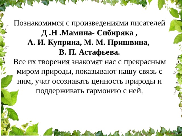 Познакомимся с произведениями писателей  Д .Н .Мамина- Сибиряка , А. И. Куприна, М. М. Пришвина, В. П. Астафьева. Все их творения знакомят нас с прекрасным миром природы, показывают нашу связь с ним, учат осознавать ценность природы и поддерживать гармонию с ней. 