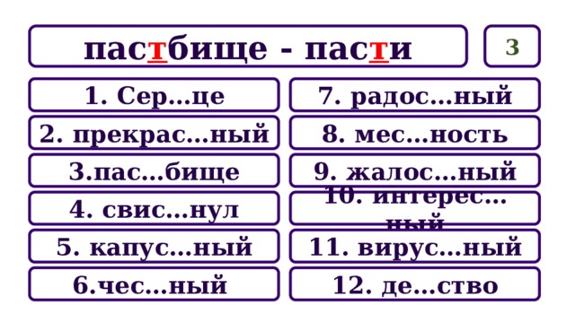 3 пас т бище - пас т и 7. радос…ный 1. Сер…це 8. мес…ность 2. прекрас…ный 9. жалос…ный 3.пас…бище 10. интерес…ный 4. свис…нул 11. вирус…ный 5. капус…ный 12. де…ство 6.чес…ный 