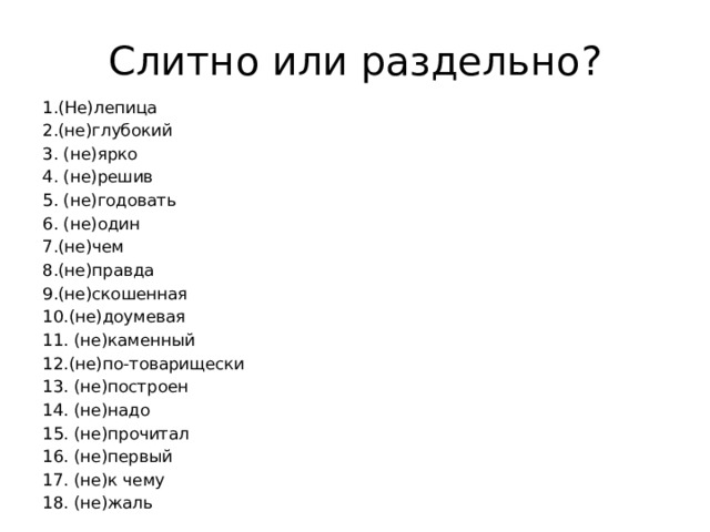 Слитно или раздельно? 1.(Не)лепица 2.(не)глубокий 3. (не)ярко 4. (не)решив 5. (не)годовать 6. (не)один 7.(не)чем 8.(не)правда 9.(не)скошенная 10.(не)доумевая 11. (не)каменный 12.(не)по-товарищески 13. (не)построен 14. (не)надо 15. (не)прочитал 16. (не)первый 17. (не)к чему 18. (не)жаль 