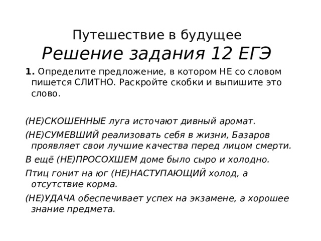 Путешествие в будущее  Решение задания 12 ЕГЭ 1.  Определите предложение, в котором НЕ со словом пишется СЛИТНО. Раскройте скобки и выпишите это слово.   (НЕ)СКОШЕННЫЕ луга источают дивный аромат. (НЕ)СУМЕВШИЙ реализовать себя в жизни, Базаров проявляет свои лучшие качества перед лицом смерти. В ещё (НЕ)ПРОСОХШЕМ доме было сыро и холодно. Птиц гонит на юг (НЕ)НАСТУПАЮЩИЙ холод, а отсутствие корма. (НЕ)УДАЧА обеспечивает успех на экзамене, а хорошее знание предмета. 