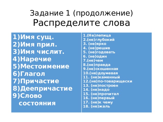 Задание 1 (продолжение)  Распределите слова Имя сущ. Имя прил. Имя числит. Наречие Местоимение Глагол Причастие Деепричастие Слово состояния  1.(Не)лепица 2.(не)глубокий 3. (не)ярко 4. (не)решив 5. (не)годовать 6. (не)один 7.(не)чем 8.(не)правда 9.(не)скошенная 10.(не)доумевая 11. (не)каменный 12.(не)по-товарищески 13. (не)построен 14. (не)надо 15. (не)прочитал 16. (не)первый 17. (не)к чему 18. (не)жаль  