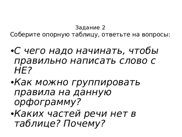 Задание 2  Соберите опорную таблицу, ответьте на вопросы: С чего надо начинать, чтобы правильно написать слово с НЕ? Как можно группировать правила на данную орфограмму? Каких частей речи нет в таблице? Почему? 