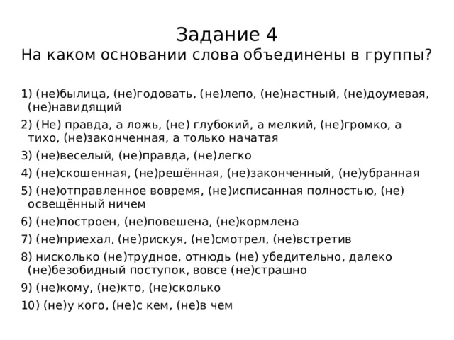 Задание 4  На каком основании слова объединены в группы? 1) (не)былица, (не)годовать, (не)лепо, (не)настный, (не)доумевая, (не)навидящий 2) (Не) правда, а ложь, (не) глубокий, а мелкий, (не)громко, а тихо, (не)законченная, а только начатая 3) (не)веселый, (не)правда, (не)легко 4) (не)скошенная, (не)решённая, (не)законченный, (не)убранная 5) (не)отправленное вовремя, (не)исписанная полностью, (не) освещённый ничем 6) (не)построен, (не)повешена, (не)кормлена 7) (не)приехал, (не)рискуя, (не)смотрел, (не)встретив 8) нисколько (не)трудное, отнюдь (не) убедительно, далеко (не)безобидный поступок, вовсе (не)страшно 9) (не)кому, (не)кто, (не)сколько 10) (не)у кого, (не)с кем, (не)в чем 