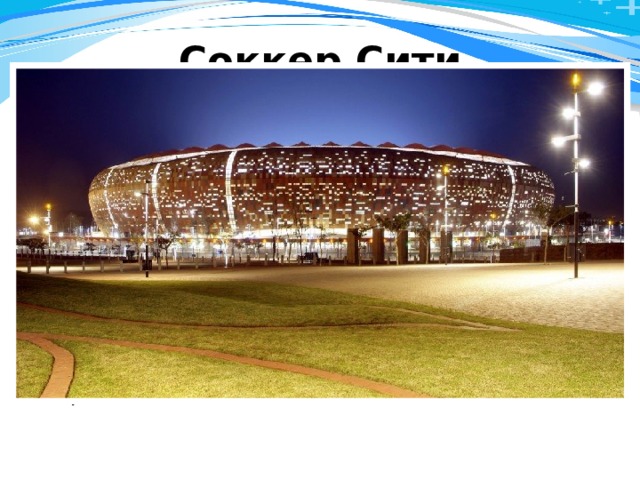 Соккер Сити Soccer City. Вместимость - 94 736 (это крупнейший стадион на Африканском континент е ). Стадион был построен в Йоханнесбурге (ЮАР) в 1989 году. В 1996 году здесь прошёл финал Кубка африканских наций 1996 года, а в 2010 году Соккер Сити стал местом проведения матчей (в том числе финала) чемпионата мира по футболу. Соккер Сити - домашняя арена сборной ЮАР по футболу, а также клуба Кайзер Чифс - 11-кратного чемпиона ЮАР. 