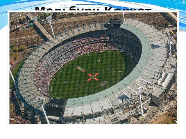 Мельбурн Крикет Граунд    Melbourne Cricket Ground. Вместимость - 100 024. Этот стадион является крупнейшим в Австралии. Кроме того, это самый большой в мире стадион по игре в крикет. Здесь играет в крикет национальная сборная Австралии. Также на этом стадионе проводит домашние матчи сборная Австралии по футболу. Играют здесь и в австралийский футбол. Возведён в 1853-1854 годах как площадка Мельбурнского крикетного клуба Melbourne Cricket Club (MCC), изначально вмещал 6 000 зрителей. В 1956 году на стадионе прошли церемония открытия и закрытия Летних Олимпийских игр, а также лёгкоатлетический и частично футбольный олимпийские турниры, специально к играм стадион был реконструирован, вместимость была увеличена до 120 000 