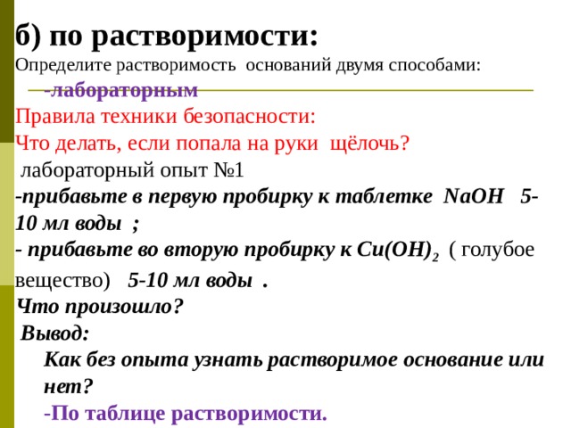 б) по растворимости: Определите растворимость оснований двумя способами: -лабораторным -лабораторным Правила техники безопасности: Что делать, если попала на руки щёлочь?  лабораторный опыт №1 -прибавьте в первую пробирку к таблетке N аОН 5-10 мл воды ; - прибавьте во вторую пробирку к С u (ОН) 2  ( голубое вещество) 5-10 мл воды . Что произошло?  Вывод: Как без опыта узнать растворимое основание или нет?  Как без опыта узнать растворимое основание или нет?  -По таблице растворимости. -По таблице растворимости.   