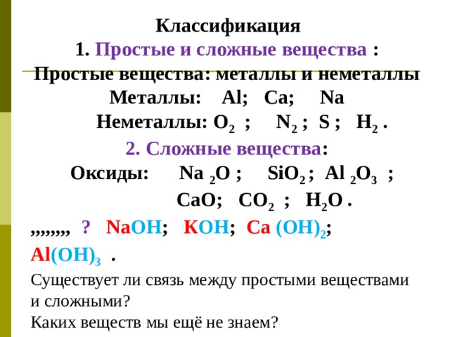  Классификация 1. Простые и сложные вещества : Простые вещества: металлы и неметаллы Металлы: А l ; Ca ; Na  Неметаллы: О 2 ; N 2 ; S ; Н 2 . 2. Сложные вещества :  Оксиды: Na  2 O ; SiO 2 ; Al  2 O 3 ;  Са O ; СО 2 ; Н 2 О . ,,,,,,,, ?  Na OH ; К ОН ; Ca  ( OH ) 2 ; Al ( OH) 3  .  Существует ли связь между простыми веществами и сложными? Каких веществ мы ещё не знаем? 