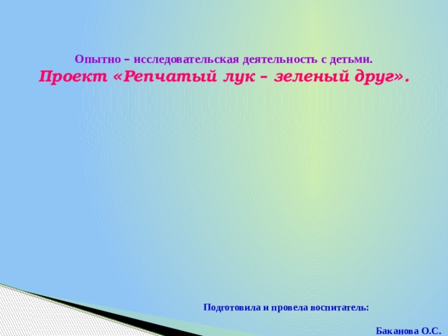 Опытно – исследовательская деятельность с детьми. Проект « Репчатый лук – зеленый друг » .  Подготовила и провела воспитатель:  Баканова О.С.  