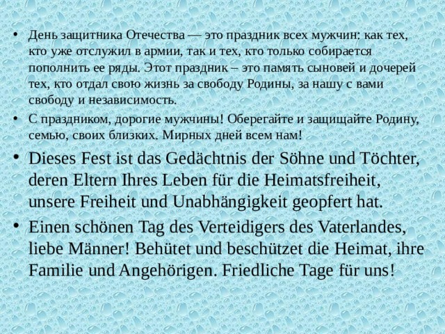 День защитника Отечества — это праздник всех мужчин: как тех, кто уже отслужил в армии, так и тех, кто только собирается пополнить ее ряды. Этот праздник – это память сыновей и дочерей тех, кто отдал свою жизнь за свободу Родины, за нашу с вами свободу и независимость. С праздником, дорогие мужчины! Оберегайте и защищайте Родину, семью, своих близких. Мирных дней всем нам! Dieses Fest ist das Gedächtnis der Söhne und Töchter, deren Eltern Ihres Leben für die Heimatsfreiheit, unsere Freiheit und Unabhängigkeit geopfert hat. Einen schönen Tag des Verteidigers des Vaterlandes, liebe Männer! Behütet und beschützet die Heimat, ihre Familie und Angehörigen. Friedliche Tage für uns! 