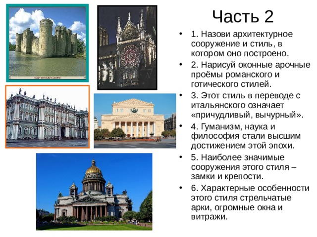 Часть 2 1. Назови архитектурное сооружение и стиль, в котором оно построено. 2. Нарисуй оконные арочные проёмы романского и готического стилей. 3. Этот стиль в переводе с итальянского означает «причудливый, вычурный». 4. Гуманизм, наука и философия стали высшим достижением этой эпохи. 5. Наиболее значимые сооружения этого стиля – замки и крепости. 6. Характерные особенности этого стиля стрельчатые арки, огромные окна и витражи.    