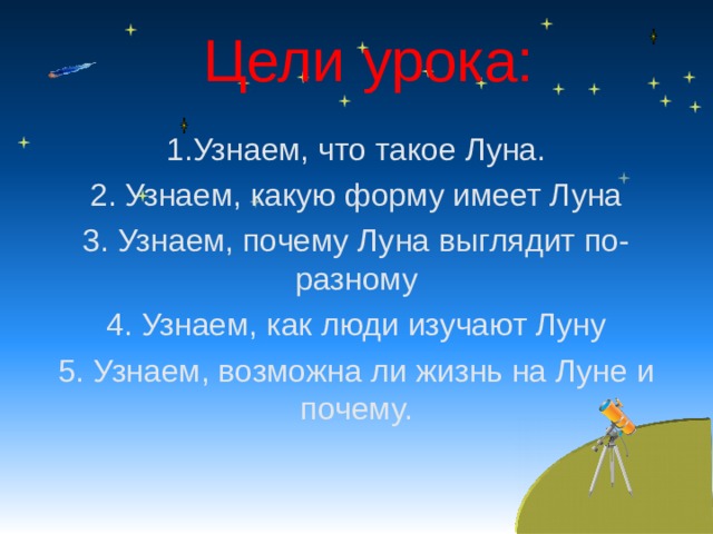 Цели урока: 1.Узнаем, что такое Луна. 2. Узнаем, какую форму имеет Луна 3. Узнаем, почему Луна выглядит по-разному 4. Узнаем, как люди изучают Луну 5. Узнаем, возможна ли жизнь на Луне и почему. 