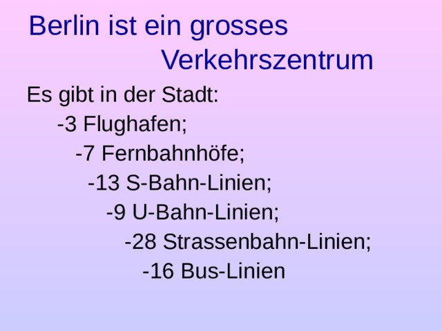 Berlin ist ein grosses Verkehrszentrum Es gibt in der Stadt:  -3 Flughafen;  -7 Fernbahnhöfe;  - 13 S-Bahn-Linien;  - 9 U-Bahn-Linien;  - 28 Strassenbahn-Linien;  - 16 Bus-Linien