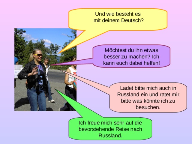 Und wie besteht es  mit deinem Deutsch? Möchtest du ihn etwas besser zu machen? Ich kann euch dabei helfen! Ladet bitte mich auch in Russland ein und ratet mir bitte was könnte ich zu besuchen. Ich freue mich sehr auf die bevorstehende Reise nach Russland.