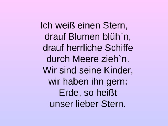 Ich weiß einen Stern,  drauf Blumen blüh ` n,  drauf herrliche Schiffe  durch Meere zieh `n .  Wir sind seine Kinder,  wir haben ihn gern:  Erde, so heißt  unser lieber Stern.