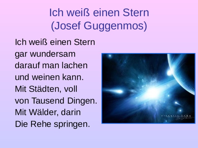 Ich weiß einen Stern  (Josef Guggenmos)  Ich weiß einen Stern  gar wundersam  darauf man lachen  und weinen kann.  Mit Städten, voll  von Tausend Dingen.  Mit Wälder, darin  Die Rehe springen.