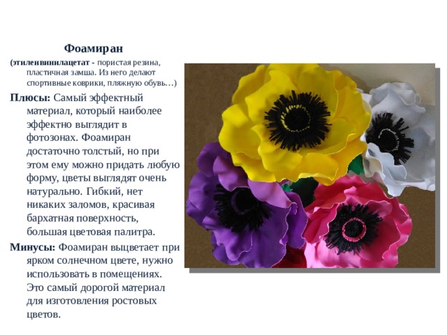  РОСТОВЫЕ ЦВЕТЫ. МАТЕРИАЛЫ Фоамиран  (этиленвинилацетат - пористая резина, пластичная замша. Из него делают спортивные коврики, пляжную обувь…) Плюсы:  Самый эффектный материал, который наиболее эффектно выглядит в фотозонах. Фоамиран достаточно толстый, но при этом ему можно придать любую форму, цветы выглядят очень натурально. Гибкий, нет никаких заломов, красивая бархатная поверхность, большая цветовая палитра. Минусы:  Фоамиран выцветает при ярком солнечном цвете, нужно использовать в помещениях. Это самый дорогой материал для изготовления ростовых цветов.  