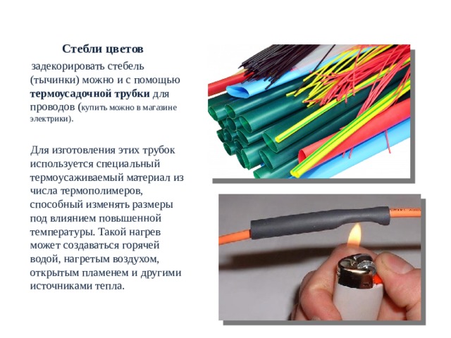  РОСТОВЫЕ ЦВЕТЫ. МАТЕРИАЛЫ Стебли цветов   задекорировать стебель (тычинки) можно и с помощью термоусадочной трубки для проводов ( купить можно в магазине электрики).  Для изготовления этих трубок используется специальный термоусаживаемый материал из числа термополимеров, способный изменять размеры под влиянием повышенной температуры. Такой нагрев может создаваться горячей водой, нагретым воздухом, открытым пламенем и другими источниками тепла.   