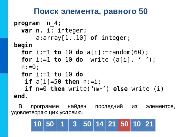 Поиск элемента, равного 50  program   n _4;  var  n, i: integer;   a: array[1..10] of  integer; b egin   for i:=1 to  10  do a[i] :=random(60) ;  for i:=1 to  10  do   write (a[i] , ’ ’) ;  n := 0;  for i:= 1 to 10 do  if a[i] =50  then  n :=i;  if n=0 then write( ’ Нет ’ ) else write (i) end . В программе найден последний из элементов, удовлетворяющих условию. 10 50 1 3 50 14 21 50 10 21 