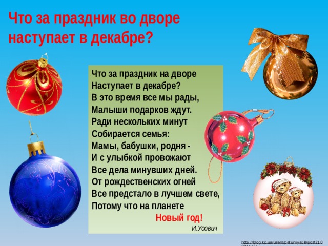 Что за праздник во дворе наступает в декабре? Что за праздник на дворе  Наступает в декабре?  В это время все мы рады,  Малыши подарков ждут.  Ради нескольких минут Cобирается семья:  Мамы, бабушки, родня -  И с улыбкой провожают  Все дела минувших дней.  От рождественских огней  Все предстало в лучшем свете,  Потому что на планете  Новый год!  И.Усович http://blog.kp.ua/users/petuniiya58/post210981513/  