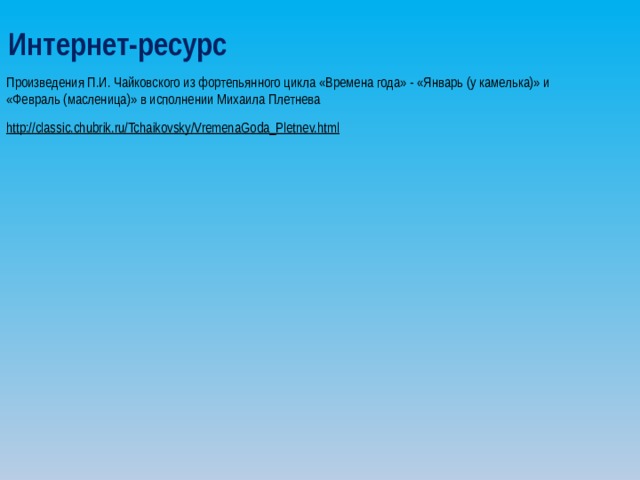 Интернет-ресурс Произведения П.И. Чайковского из фортепьянного цикла «Времена года» - «Январь (у камелька)» и «Февраль (масленица)» в исполнении Михаила Плетнева http://classic.chubrik.ru/Tchaikovsky/VremenaGoda_Pletnev.html  