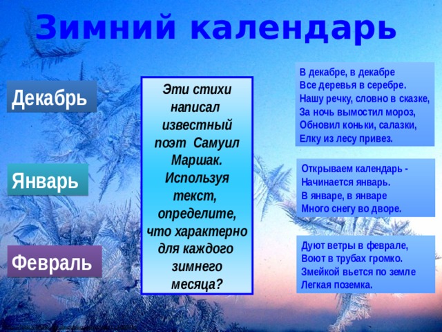 Зимний календарь В декабре, в декабре  Все деревья в серебре.  Нашу речку, словно в сказке,  За ночь вымостил мороз,  Обновил коньки, салазки,  Елку из лесу привез. Эти стихи написал известный поэт Самуил Маршак. Используя текст, определите, что характерно для каждого зимнего месяца? Декабрь Открываем календарь -  Начинается январь.  В январе, в январе  Много снегу во дворе. Январь Дуют ветры в феврале,  Воют в трубах громко.  Змейкой вьется по земле  Легкая поземка. Февраль http://fotki.yandex.ru/users/pegasica/view/113003/?page=1  