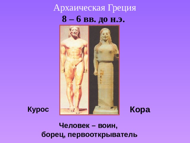 Архаическая Греция 8 – 6 вв. до н.э.  Кора Курос  Человек – воин, борец, первооткрыватель 