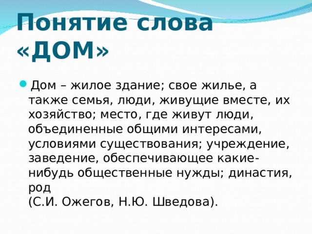 Понятие слова «ДОМ» Дом – жилое здание; свое жилье, а также семья, люди, живущие вместе, их хозяйство; место, где живут люди, объединенные общими интересами, условиями существования; учреждение, заведение, обеспечивающее какие-нибудь общественные нужды; династия, род  (С.И. Ожегов, Н.Ю. Шведова). 