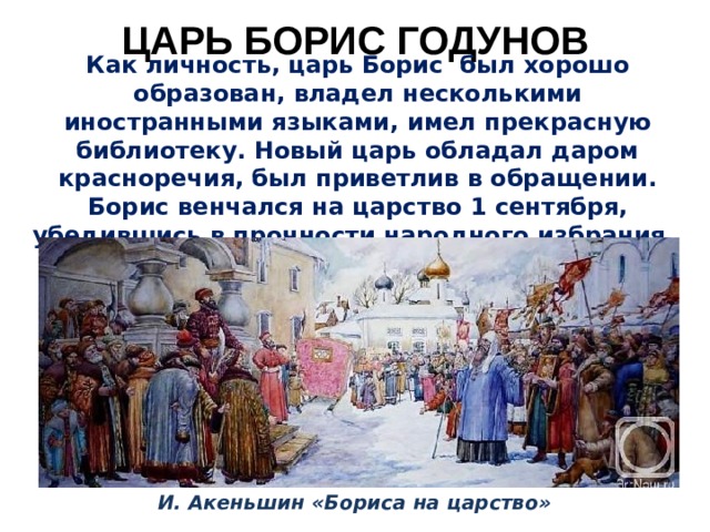 ЦАРЬ БОРИС ГОДУНОВ Как личность, царь Борис был хорошо образован, владел несколькими иностранными языками, имел прекрасную библиотеку. Новый царь обладал даром красноречия, был приветлив в обращении. Борис венчался на царство 1 сентября, убедившись в прочности народного избрания. И. Акеньшин «Бориса на царство» 