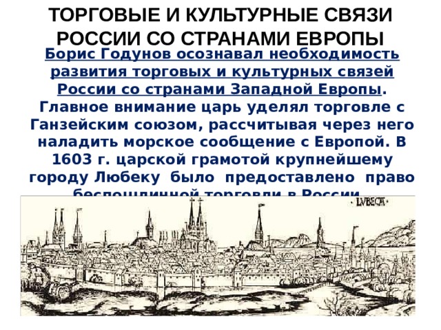 ТОРГОВЫЕ И КУЛЬТУРНЫЕ СВЯЗИ РОССИИ СО СТРАНАМИ ЕВРОПЫ Борис Годунов осознавал необходимость развития торговых и культурных связей России со странами Западной Европы . Главное внимание царь уделял торговле с Ганзейским союзом, рассчитывая через него наладить морское сообщение с Европой. В 1603 г. царской грамотой крупнейшему городу Любеку было предоставлено право беспошлинной торговли в России. 