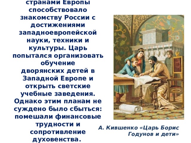 Развитие торговли со странами Европы способствовало знакомству России с достижениями западноевропейской науки, техники и культуры. Царь попытался организовать обучение дворянских детей в Западной Европе и открыть светские учебные заведения. Однако этим планам не суждено было сбыться: помешали финансовые трудности и сопротивление духовенства. А. Кившенко «Царь Борис Годунов и дети» 