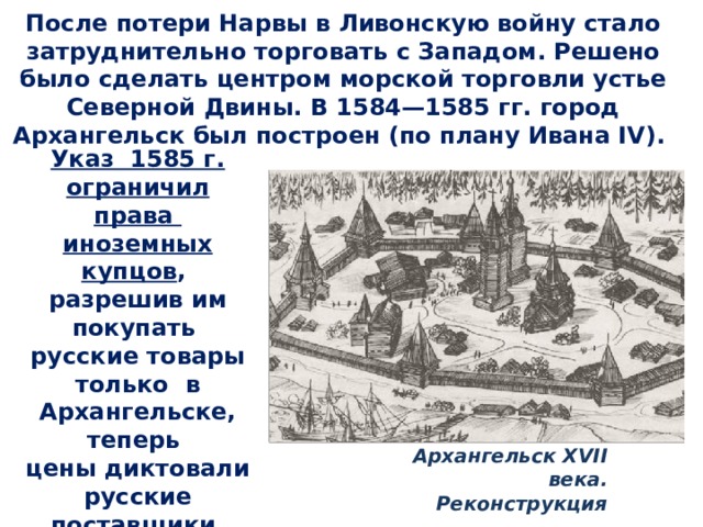 После потери Нарвы в Ливонскую войну стало затруднительно торговать с Западом. Решено было сделать центром морской торговли устье Северной Двины. В 1584—1585 гг. город Архангельск был построен (по плану Ивана IV). Указ 1585 г. ограничил права иноземных купцов , разрешив им покупать русские товары только в Архангельске, теперь цены диктовали русские поставщики. Архангельск XVII века. Реконструкция 