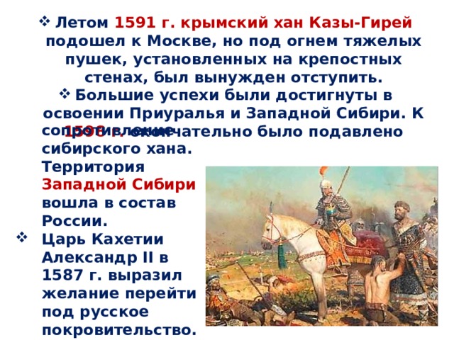 Летом 1591 г. крымский хан Казы-Гирей подошел к Москве, но под огнем тяжелых пушек, установленных на крепостных стенах, был вынужден отступить. Большие успехи были достигнуты в освоении Приуралья и Западной Сибири. К 1598 г. окончательно было подавлено сопротивление сибирского хана. Территория Западной Сибири вошла в состав России. Царь Кахетии Александр II в 1587 г. выразил желание перейти под русское покровительство. 