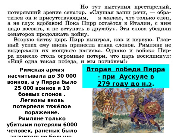 Вторая победа Пирра - при Аускуле в 279 году до н.э . Римская армия насчитывала до 30 000 воинов, а у Пирра было 25 000 воинов и 19 боевых слонов . Легионы вновь потерпели тяжёлое поражение. Римляне только убитыми потеряли 6000 человек, раненых было значительно больше. Пирр лишился погибшими 3505 воинов.  