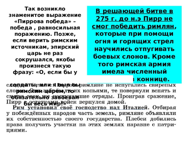 Так возникло знаменитое выражение «Пиррова победа» – победа , равносильная поражению. Позже, если верить римским источникам, эпирский царь не раз сокрушался, якобы произнеся такую фразу: «О, если бы у меня были римские солдаты, или я был бы римским царём, то обязательно завоевал бы весь мир!» В решающей битве в 275 г. до н.э Пирр не смог победить римлян , которые при помощи огня и горящих стрел научились отпугивать боевых слонов. Кроме того римская армия имела численный перевес в коннице. 