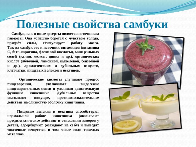 Полезные свойства самбуки  Самбук, как и иные десерты является источником глюкозы. Она успешно борется с чувством голода, придаёт силы, стимулирует работу мозга.  Так же самбук это и источник витаминов (витамина С, бета-каротина, фолиевой кислоты), минеральных солей (калия, железа, цинка и др.), органических кислот (яблочной, лимонной, щавелевой, бензойной и др.), ароматических и дубильных веществ, клетчатки, пищевых волокон и пектинов.   Органические кислоты улучшают процесс пищеварения, увеличивая выделение пищеварительных соков и усиливая двигательную функцию кишечника. Дубильные вещества оказывают вяжущее, противовоспалительное действие на слизистую оболочку кишечника.   Пищевые волокна и пектины способствуют нормальной работе кишечника (оказывают профилактическое действие в отношении запоров у детей), адсорбируют (осаждают на себя) и выводят токсичные вещества, в том числе соли тяжелых металлов. 