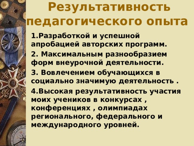 Результативность педагогического опыта 1.Разработкой и успешной апробацией авторских программ. 2. Максимальным разнообразием форм внеурочной деятельности. 3. Вовлечением обучающихся в социально значимую деятельность . 4.Высокая результативность участия моих учеников в конкурсах , конференциях , олимпиадах регионального, федерального и международного уровней.  