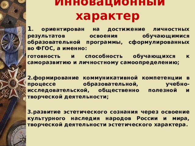 Инновационный характер  1 . ориентирован на достижение личностных результатов освоения обучающимися образовательной программы, сформулированных во ФГОС, а именно: готовность и способность обучающихся к саморазвитию и личностному самоопределению;  2.формирование коммуникативной компетенции в процессе образовательной, учебно-исследовательской, общественно полезной и творческой деятельности;  3.развитие эстетического сознания через освоение культурного наследия народов России и мира, творческой деятельности эстетического характера.  