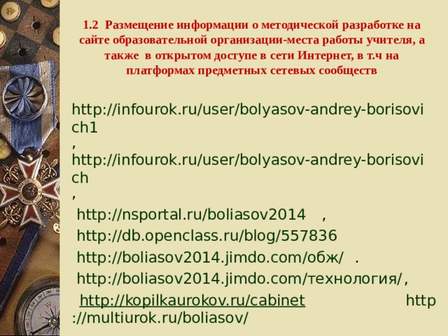 1.2 Размещение информации о методической разработке на сайте образовательной организации-места работы учителя, а также в открытом доступе в сети Интернет, в т.ч на платформах предметных сетевых сообществ  http://infourok.ru/user/bolyasov-andrey-borisovich1 , http://infourok.ru/user/bolyasov-andrey-borisovich ,  http ://nsportal.ru/boliasov2014 ,  http://db.openclass.ru/blog/557836   http ://boliasov2014.jimdo.com/обж/ . http ://boliasov2014.jimdo.com/технология/ ,  http ://kopilkaurokov.ru/cabinet  http ://multiurok.ru/boliasov/ 