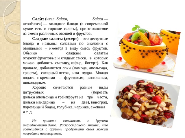 Сала́т (итал. Salato, Salata — «солёное») — холодное блюдо (в современной кухне есть и горячие салаты), приготовляемое из смеси различных овощей и фруктов. Сладкие салаты (десерт) – это десертные блюда и названы салатами по аналогии с овощными – имеется в виду смесь фруктов. Обычно к сладким салатам относят фруктовые и ягодные смеси, в которые можно добавить сметану, кефир, йогурт). Как правило, добавляется соки (лимона, апельсина, граната), сахарный песок, или пудра. Можно подать с кремами – фруктовым, ванильным, шоколадным. Хорошо сочетаются разные виды цитрусовых (порезать дольки апельсина и грейпфрута на три части, дольки мандарина – на две), виноград, порезанный банан, голубика, черника, ежевика и т. д. Не принято смешивать с другими ингредиентами дыню. Распространено мнение, что совмещённая с другими продуктами дыня может навредить пищеварению. 