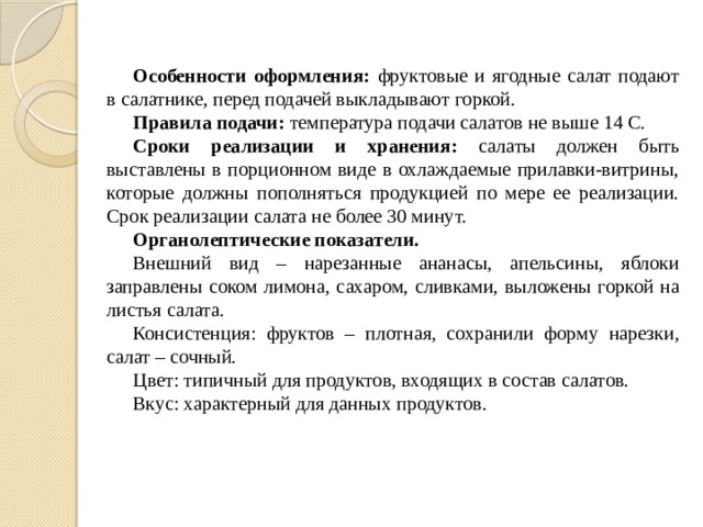 Особенности оформления: фруктовые и ягодные салат подают в салатнике, перед подачей выкладывают горкой. Правила подачи: температура подачи салатов не выше 14 С. Сроки реализации и хранения: салаты должен быть выставлены в порционном виде в охлаждаемые прилавки-витрины, которые должны пополняться продукцией по мере ее реализации. Срок реализации салата не более 30 минут. Органолептические показатели. Внешний вид – нарезанные ананасы, апельсины, яблоки заправлены соком лимона, сахаром, сливками, выложены горкой на листья салата. Консистенция: фруктов – плотная, сохранили форму нарезки, салат – сочный. Цвет: типичный для продуктов, входящих в состав салатов. Вкус: характерный для данных продуктов. 