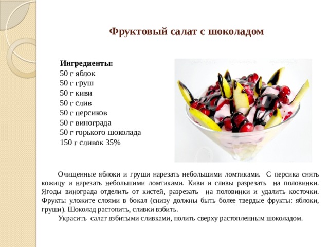 Фруктовый салат с шоколадом Ингредиенты: 50 г яблок 50 г груш 50 г киви 50 г слив 50 г персиков 50 г винограда 50 г горького шоколада 150 г сливок 35% Очищенные яблоки и груши нарезать небольшими ломтиками. С персика снять кожицу и нарезать небольшими ломтиками. Киви и сливы разрезать на половинки. Ягоды винограда отделить от кистей, разрезать на половинки и удалить косточки. Фрукты уложите слоями в бокал (снизу должны быть более твердые фрукты: яблоки, груши). Шоколад растопить, сливки взбить. Украсить салат взбитыми сливками, полить сверху растопленным шоколадом. 